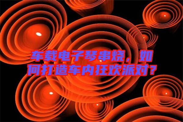 車載電子琴串燒，如何打造車內(nèi)狂歡派對(duì)？