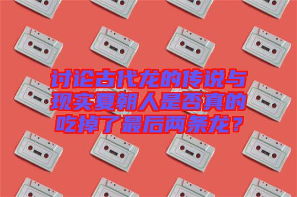 討論古代龍的傳說與現(xiàn)實夏朝人是否真的吃掉了最后兩條龍？