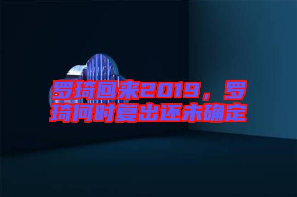 羅琦回來2019，羅琦何時復出還未確定