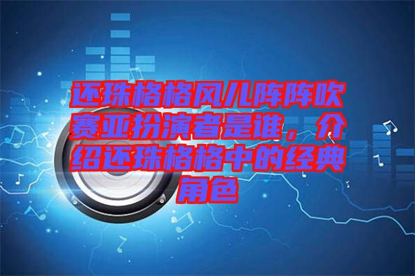 還珠格格風(fēng)兒陣陣吹賽亞扮演者是誰(shuí)，介紹還珠格格中的經(jīng)典角色