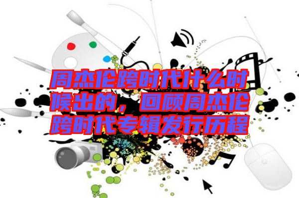 周杰倫跨時代什么時候出的，回顧周杰倫跨時代專輯發(fā)行歷程