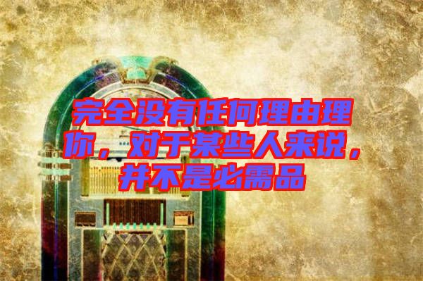 完全沒(méi)有任何理由理你，對(duì)于某些人來(lái)說(shuō)，并不是必需品
