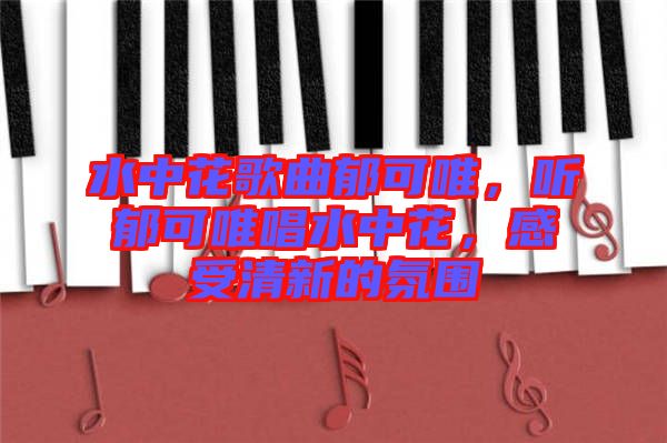 水中花歌曲郁可唯，聽郁可唯唱水中花，感受清新的氛圍
