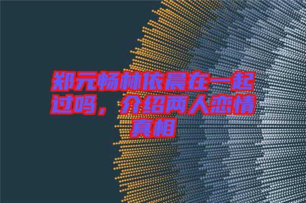 鄭元暢林依晨在一起過嗎，介紹兩人戀情真相