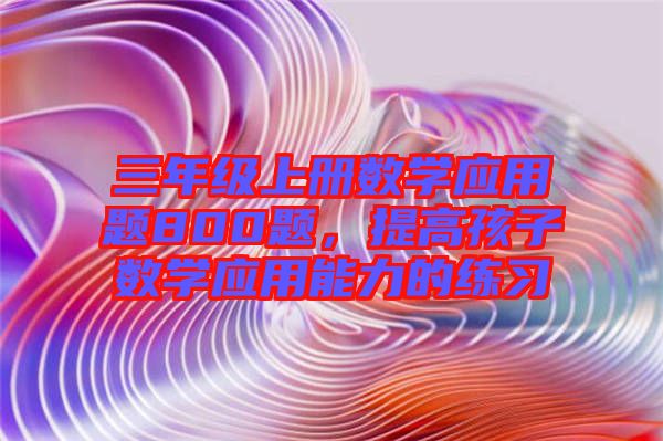 三年級(jí)上冊(cè)數(shù)學(xué)應(yīng)用題800題，提高孩子數(shù)學(xué)應(yīng)用能力的練習(xí)