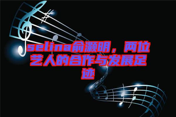 selina俞灝明，兩位藝人的合作與發(fā)展足跡