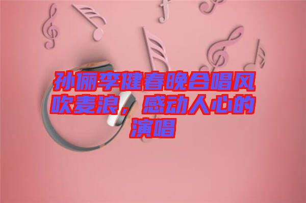 孫儷李健春晚合唱風(fēng)吹麥浪，感動(dòng)人心的演唱
