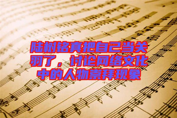 陸樹銘真把自己當關羽了，討論網(wǎng)絡文化中的人物崇拜現(xiàn)象