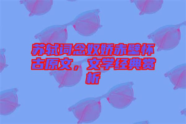 蘇軾詞念奴嬌赤壁懷古原文，文學(xué)經(jīng)典賞析