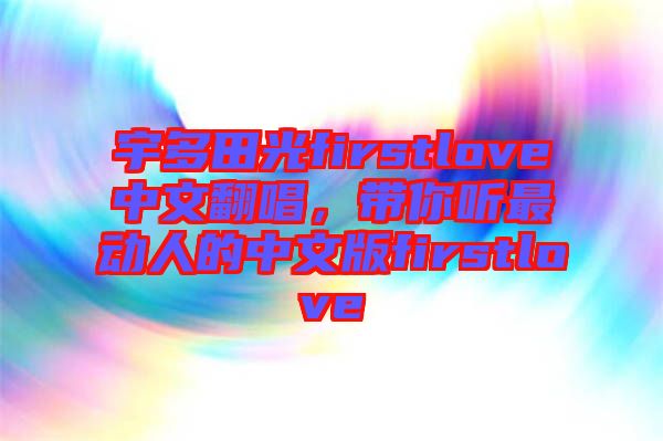 宇多田光firstlove中文翻唱，帶你聽最動(dòng)人的中文版firstlove