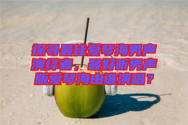 探尋最佳愛琴海男聲演繹者，最好聽男聲版愛琴海由誰(shuí)演唱？