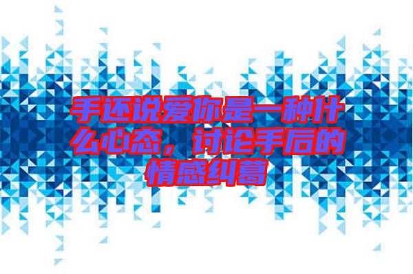 手還說愛你是一種什么心態(tài)，討論手后的情感糾葛