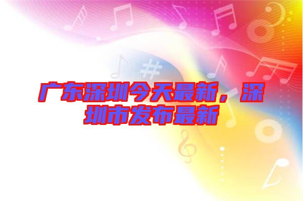 廣東深圳今天最新，深圳市發(fā)布最新