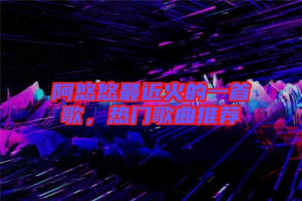 阿悠悠最近火的一首歌，熱門歌曲推薦