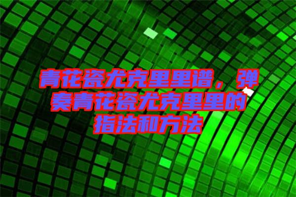 青花瓷尤克里里譜，彈奏青花瓷尤克里里的指法和方法
