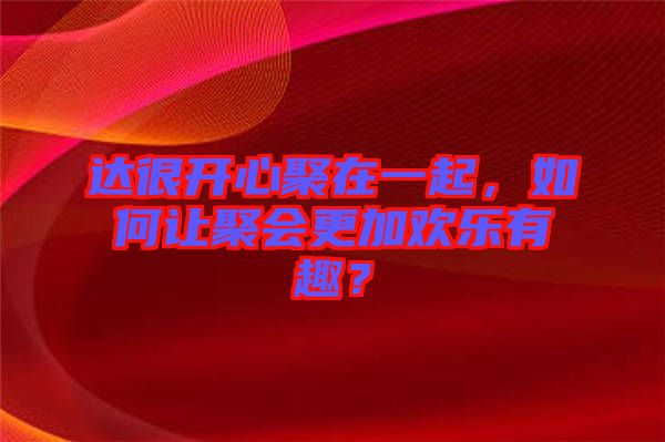 達(dá)很開心聚在一起，如何讓聚會更加歡樂有趣？