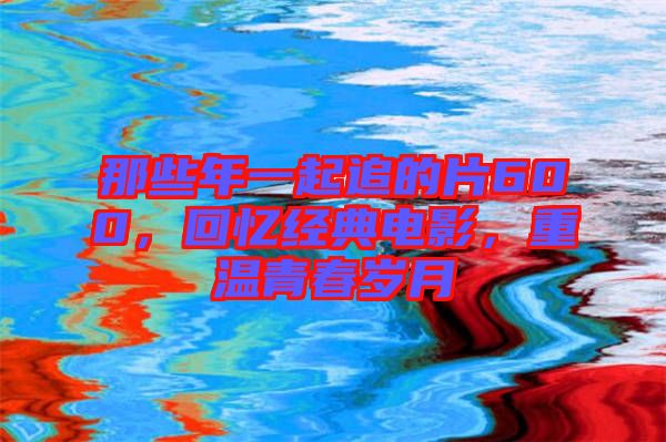 那些年一起追的片600，回憶經(jīng)典電影，重溫青春歲月