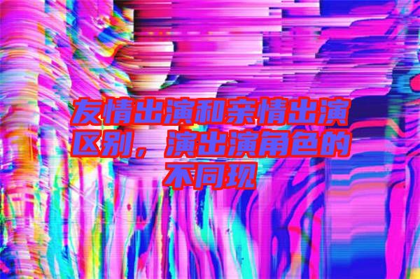 友情出演和親情出演區(qū)別，演出演角色的不同現(xiàn)
