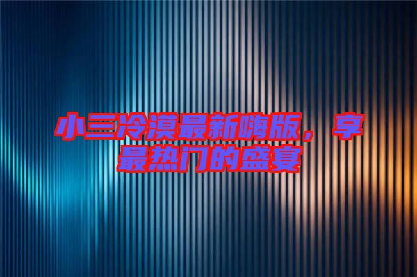 小三冷漠最新嗨版，享最熱門的盛宴