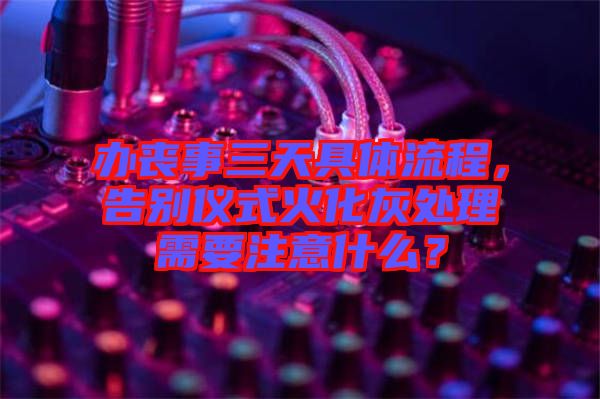 辦喪事三天具體流程，告別儀式火化灰處理需要注意什么？