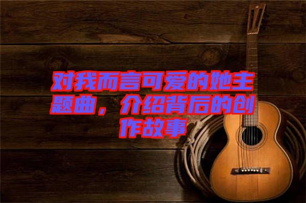 對(duì)我而言可愛的她主題曲，介紹背后的創(chuàng)作故事