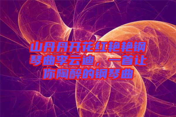 山丹丹開花紅艷艷鋼琴曲李云迪，一首讓你陶醉的鋼琴曲