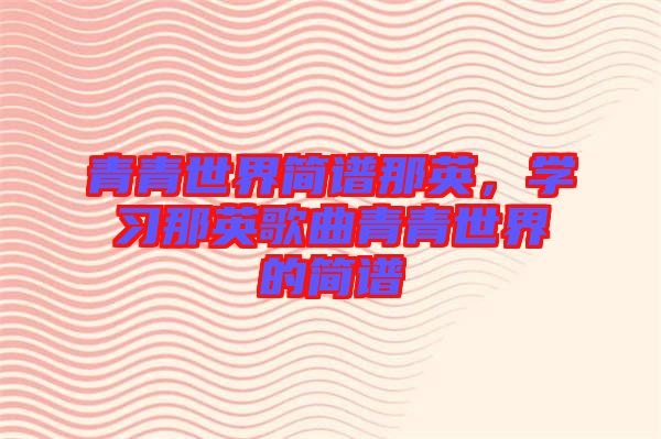 青青世界簡(jiǎn)譜那英，學(xué)習(xí)那英歌曲青青世界的簡(jiǎn)譜