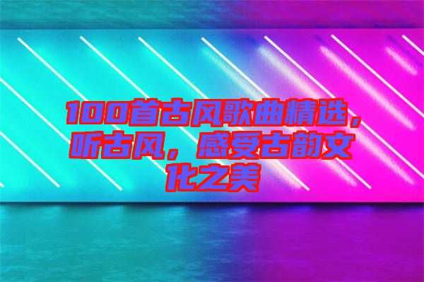 100首古風(fēng)歌曲精選，聽古風(fēng)，感受古韻文化之美