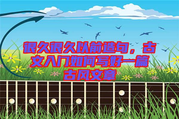很久很久以前造句，古文入門如何寫好一篇古風(fēng)文章