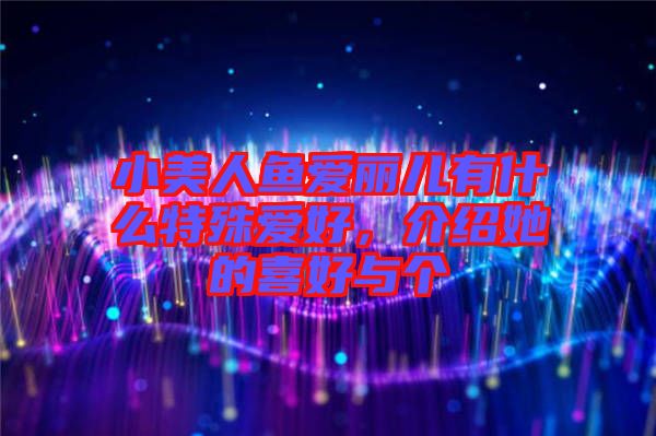 小美人魚愛麗兒有什么特殊愛好，介紹她的喜好與個