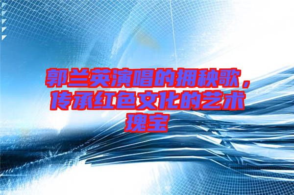 郭蘭英演唱的擁秧歌，傳承紅色文化的藝術(shù)瑰寶