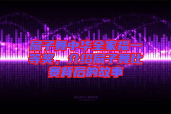 扇子舞中華全家福一等獎，介紹扇子舞比賽背后的故事