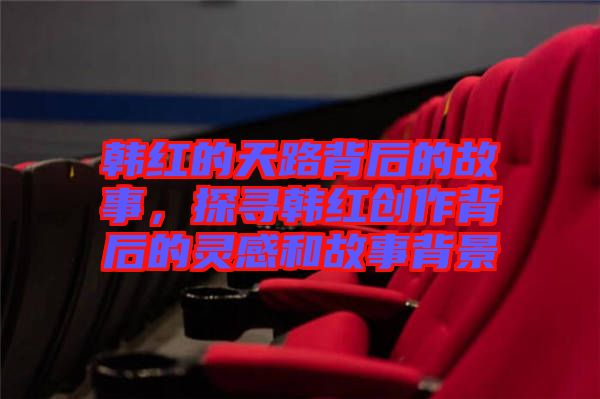 韓紅的天路背后的故事，探尋韓紅創(chuàng)作背后的靈感和故事背景