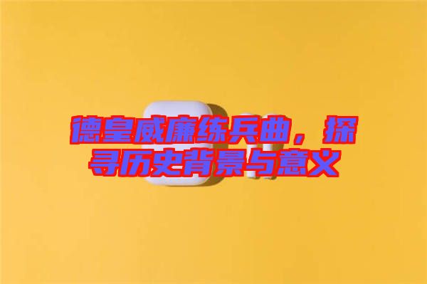 德皇威廉練兵曲，探尋歷史背景與意義