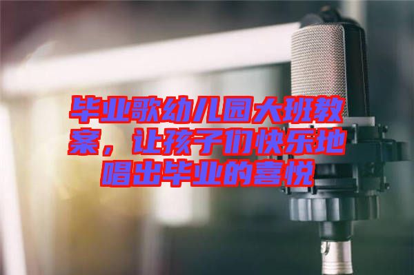 畢業(yè)歌幼兒園大班教案，讓孩子們快樂(lè)地唱出畢業(yè)的喜悅