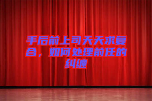 手后前上司天天求復(fù)合，如何處理前任的糾纏