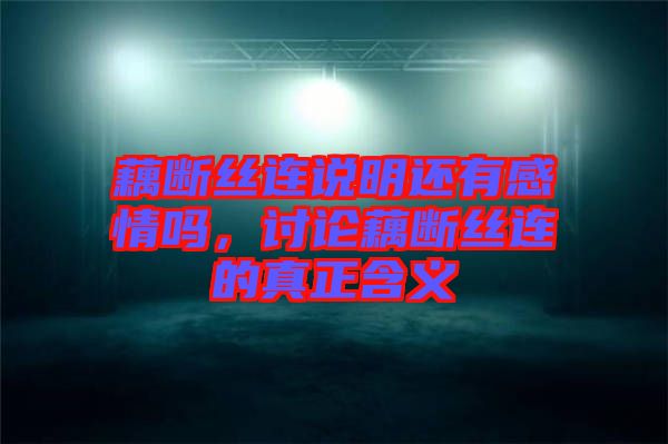 藕斷絲連說明還有感情嗎，討論藕斷絲連的真正含義