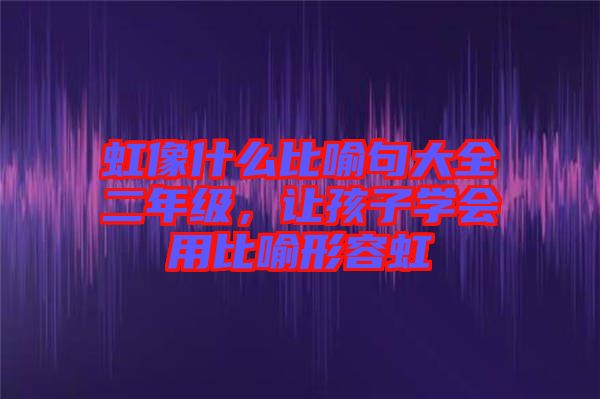 虹像什么比喻句大全二年級(jí)，讓孩子學(xué)會(huì)用比喻形容虹