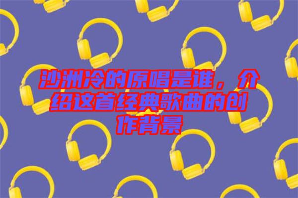 沙洲冷的原唱是誰(shuí)，介紹這首經(jīng)典歌曲的創(chuàng)作背景