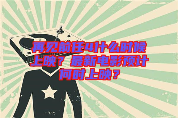 再見(jiàn)前任4什么時(shí)候上映？最新電影預(yù)計(jì)何時(shí)上映？