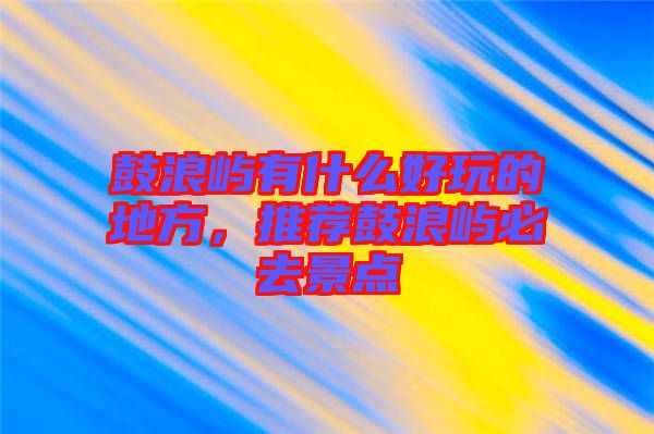 鼓浪嶼有什么好玩的地方，推薦鼓浪嶼必去景點(diǎn)