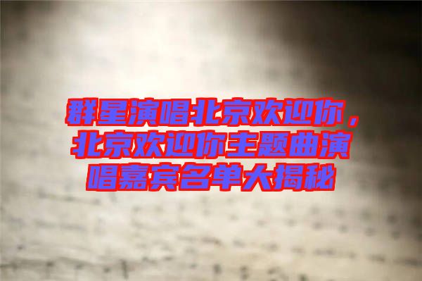 群星演唱北京歡迎你，北京歡迎你主題曲演唱嘉賓名單大揭秘