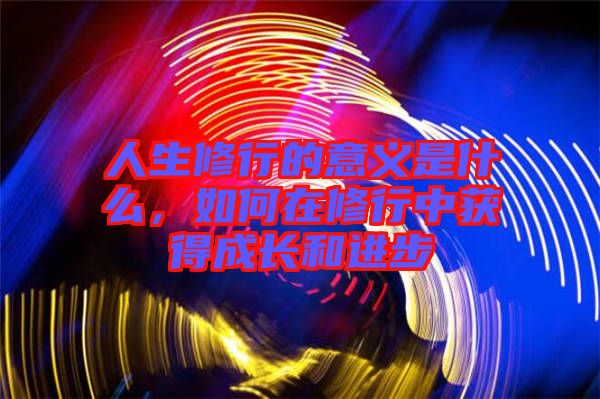 人生修行的意義是什么，如何在修行中獲得成長(zhǎng)和進(jìn)步