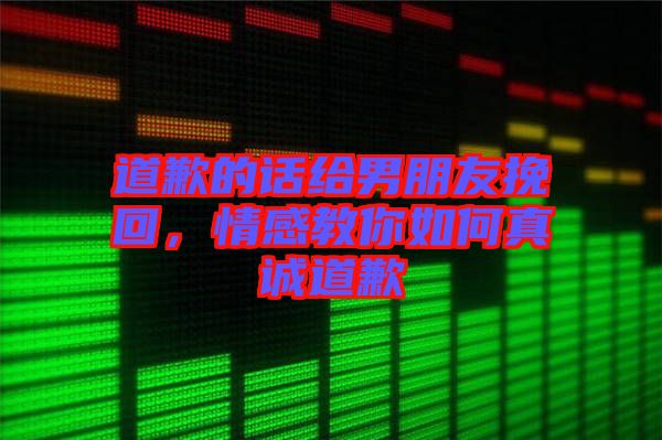 道歉的話給男朋友挽回，情感教你如何真誠道歉
