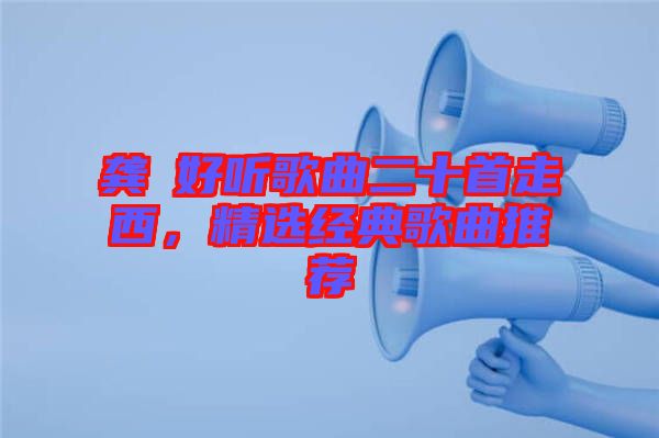 龔玥好聽歌曲二十首走西，精選經(jīng)典歌曲推薦
