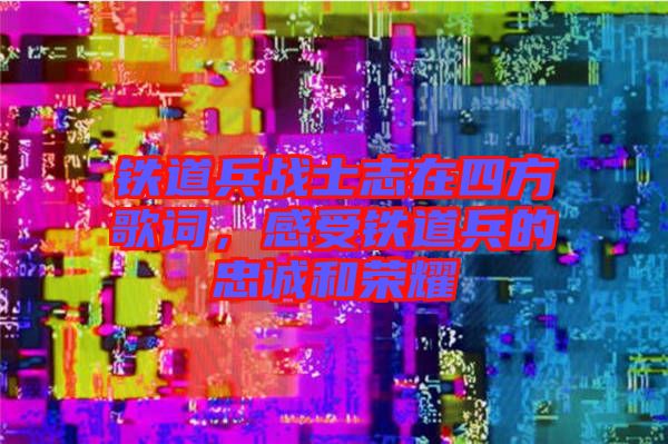鐵道兵戰(zhàn)士志在四方歌詞，感受鐵道兵的忠誠和榮耀