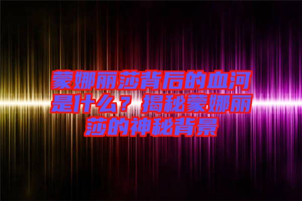 蒙娜麗莎背后的血河是什么？揭秘蒙娜麗莎的神秘背景