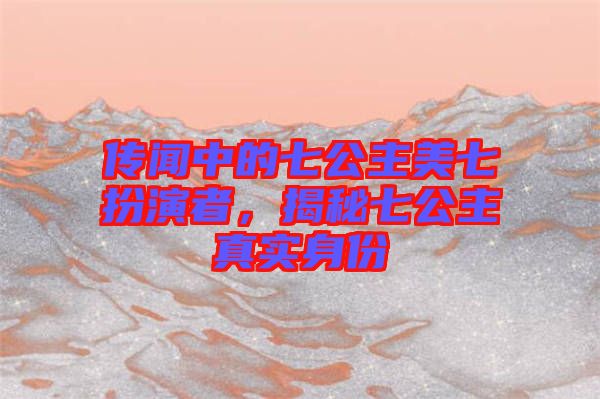 傳聞中的七公主美七扮演者，揭秘七公主真實身份
