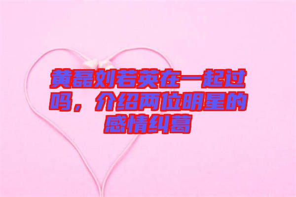 黃磊劉若英在一起過嗎，介紹兩位明星的感情糾葛