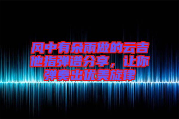 風(fēng)中有朵雨做的云吉他指彈譜分享，讓你彈奏出優(yōu)美旋律